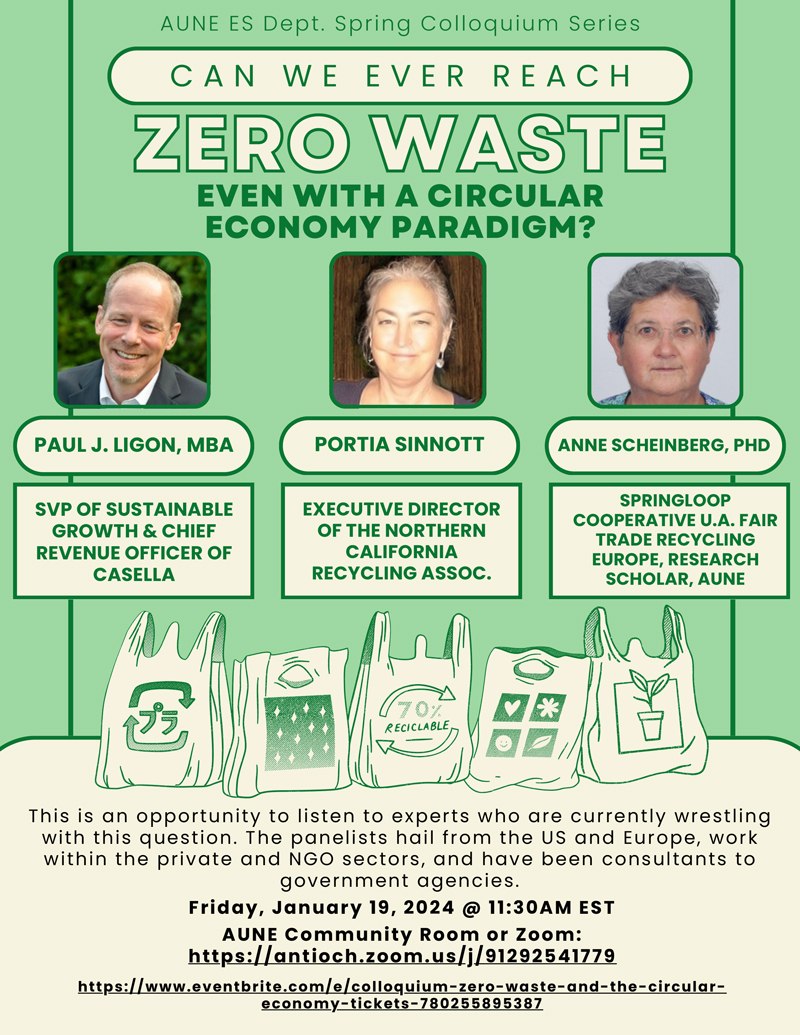 ZERO WASTE ZERO WASTE EVEN WITH A CIRCULAR ECONOMY PARADIGM? CAN WE EVER REACH PAUL J. LIGON, MBA SVP OF SUSTAINABLE GROWTH & CHIEF REVENUE OFFICER OF CASELLA EXECUTIVE DIRECTOR OF THE NORTHERN CALIFORNIA RECYCLING ASSOC. SPRINGLOOP COOPERATIVE U.A. FAIR TRADE RECYCLING EUROPE, RESEARCH SCHOLAR, AUNE PORTIA SINNOTT ANNE SCHEINBERG, PHD This is an opportunity to listen to experts who are currently wrestling with this question. The panelists hail from the US and Europe, work within the private and NGO sectors, and have been consultants to government agencies. Friday, January 19, 2024 @ 11:30AM EST https://www.eventbrite.com/e/colloquium-zero-waste-and-the-circular- economy-tickets-780255895387 AUNE Community Room or Zoom: https://antioch.zoom.us/j/91292541779 AUNE ES Dept. Spring Colloquium Series